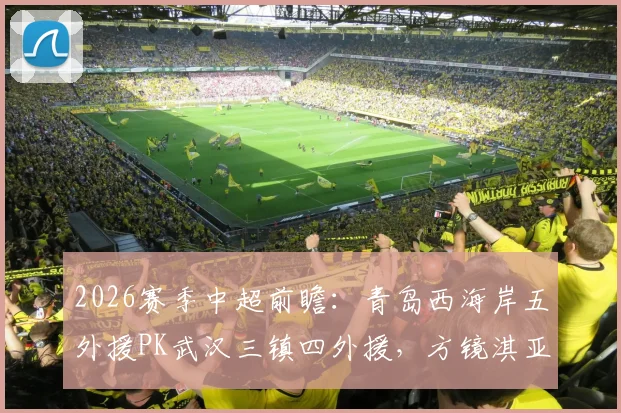 2026赛季中超前瞻：青岛西海岸五外援PK武汉三镇四外援，方镜淇亚姆卡姆首发看点解析