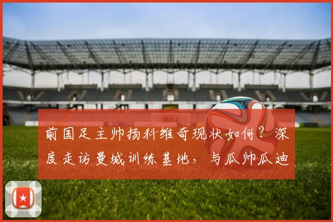前国足主帅扬科维奇现状如何?深度走访曼城训练基地,与瓜帅瓜迪奥拉交流获新启发