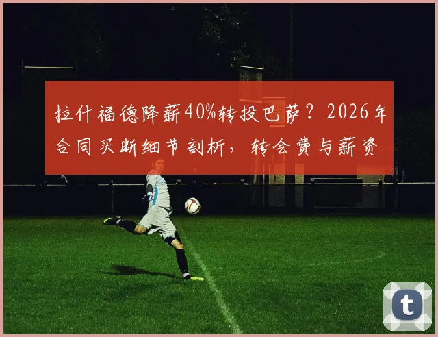 拉什福德降薪40%转投巴萨?2026年合同买断细节剖析,转会费与薪资成关键