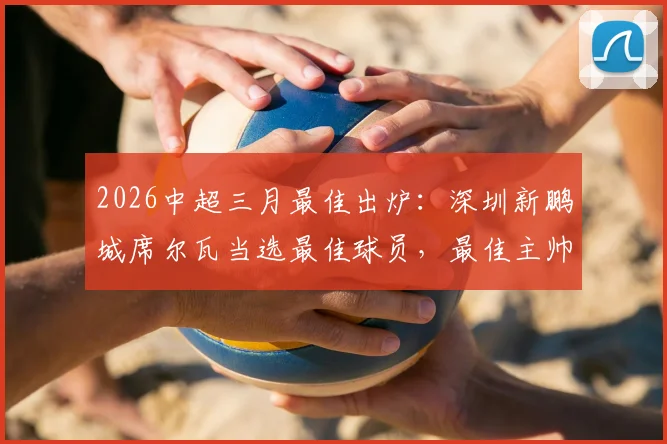2026中超三月最佳出炉：深圳新鹏城席尔瓦当选最佳球员，最佳主帅阿洛伊西奥执教表现分析