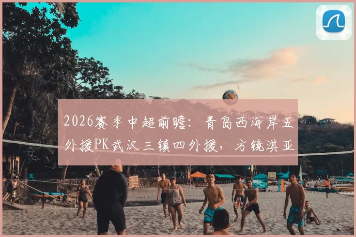 2026赛季中超前瞻:青岛西海岸五外援PK武汉三镇四外援,方镜淇亚姆卡姆首发看点解析