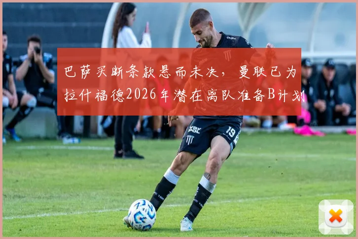 巴萨买断条款悬而未决，曼联已为拉什福德2026年潜在离队准备B计划，潜在下家分析