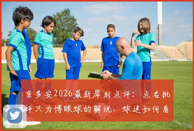 京多安2026最新犀利点评：点名批评只为博眼球的解说，球迷如何看待这类“头条明星”