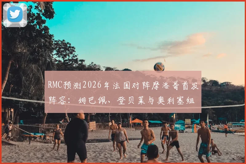 RMC预测2026年法国对阵摩洛哥首发阵容:姆巴佩、登贝莱与奥利塞组成全新三叉戟,附完整阵容解析