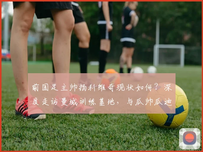 前国足主帅扬科维奇现状如何？深度走访曼城训练基地，与瓜帅瓜迪奥拉交流获新启发