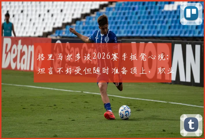 格里马尔多谈2026赛季板凳心境：坦言不好受但随时准备顶上，职业态度获赞