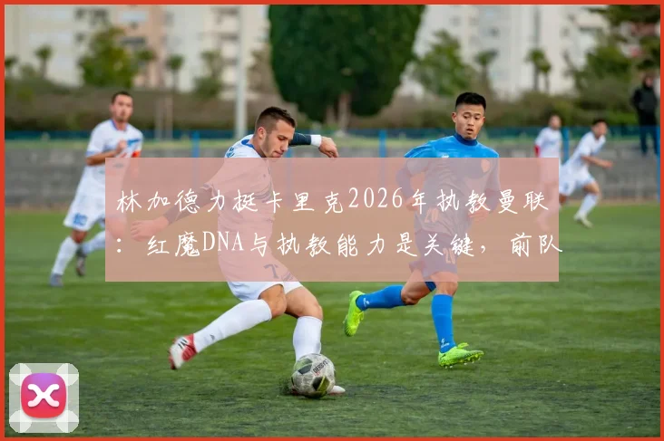 林加德力挺卡里克2026年执教曼联：红魔DNA与执教能力是关键，前队友为何看好他？