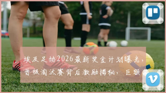埃及足协2026最新奖金计划曝光，晋级淘汰赛背后激励揭秘，巨额奖金额度引人关注
