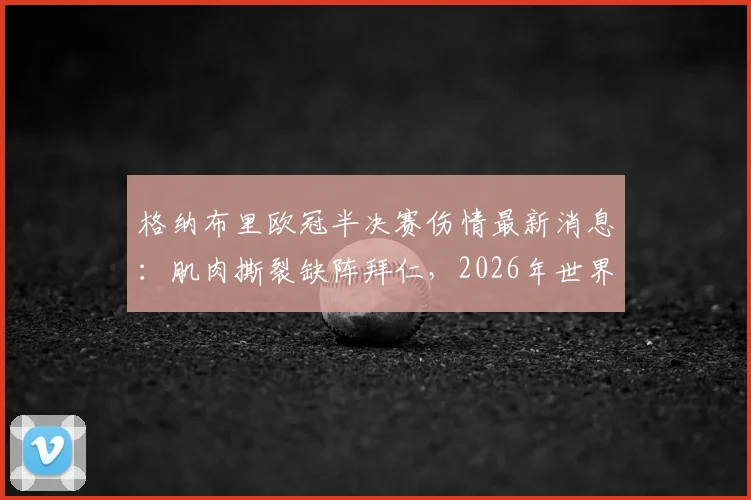 格纳布里欧冠半决赛伤情最新消息:肌肉撕裂缺阵拜仁,2026年世界杯前景成疑