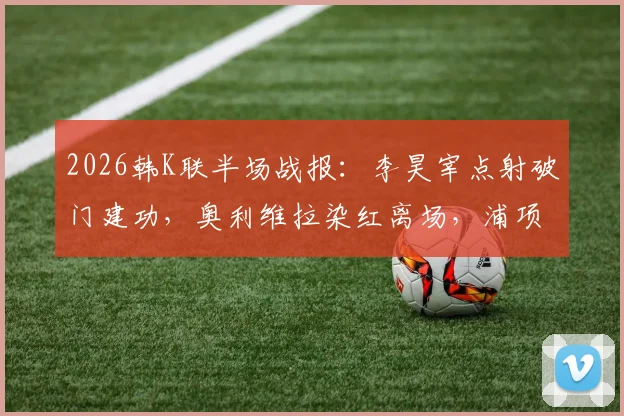 2026韩K联半场战报：李昊宰点射破门建功，奥利维拉染红离场，浦项铁人主场1-0领先大田市民