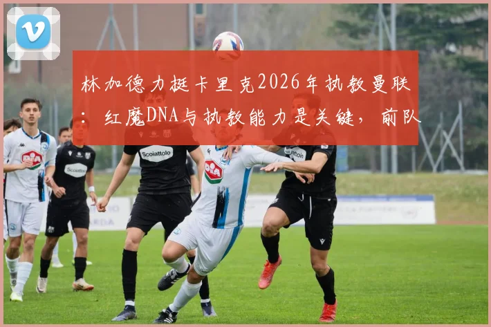 林加德力挺卡里克2026年执教曼联:红魔DNA与执教能力是关键,前队友为何看好他?