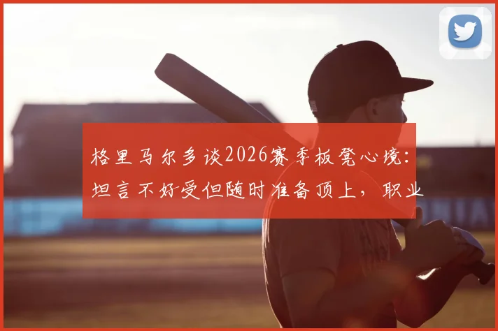 格里马尔多谈2026赛季板凳心境:坦言不好受但随时准备顶上,职业态度获赞