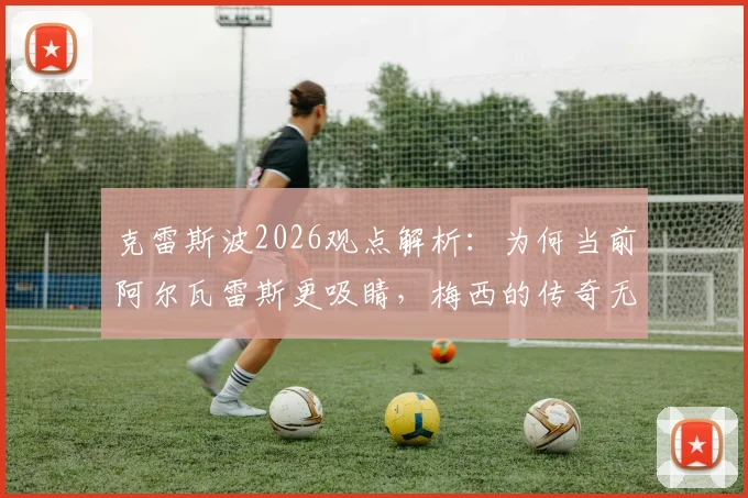 克雷斯波2026观点解析:为何当前阿尔瓦雷斯更吸睛,梅西的传奇无需多言