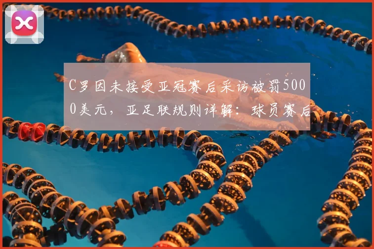 C罗因未接受亚冠赛后采访被罚5000美元,亚足联规则详解:球员赛后义务与处罚标准