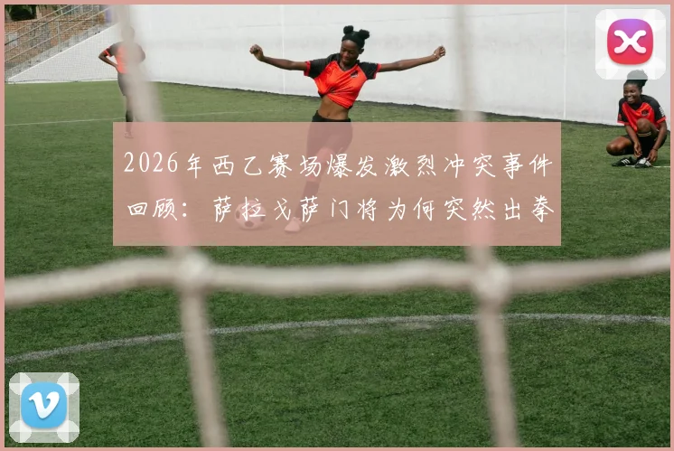 2026年西乙赛场爆发激烈冲突事件回顾:萨拉戈萨门将为何突然出拳击倒对方后卫?附完整视频与赛后处罚结果分析