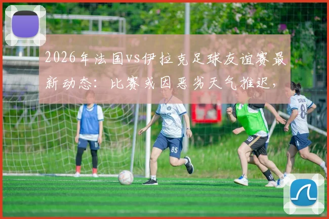 2026年法国vs伊拉克足球友谊赛最新动态:比赛或因恶劣天气推迟,附赛程影响分析与观赛指南