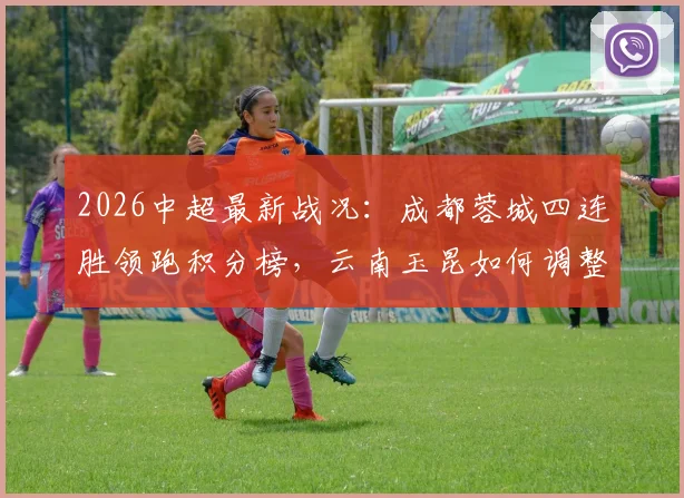 2026中超最新战况:成都蓉城四连胜领跑积分榜,云南玉昆如何调整应对关键抢分战?