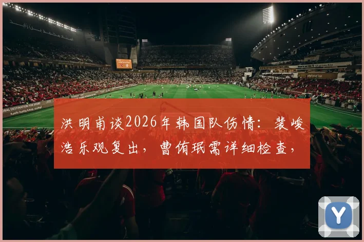 洪明甫谈2026年韩国队伤情:裴峻浩乐观复出,曹侑珉需详细检查,球队备战计划解读
