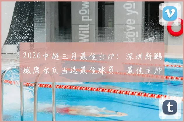 2026中超三月最佳出炉：深圳新鹏城席尔瓦当选最佳球员，最佳主帅阿洛伊西奥执教表现分析