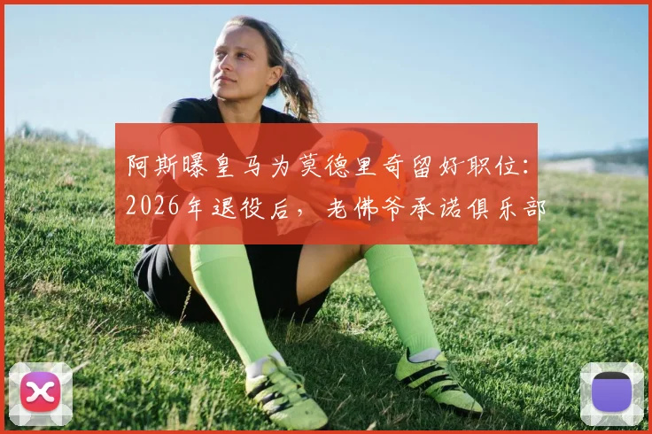 阿斯曝皇马为莫德里奇留好职位:2026年退役后,老佛爷承诺俱乐部职位任其挑选