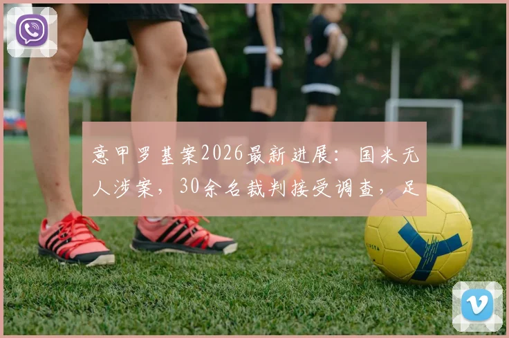 意甲罗基案2026最新进展：国米无人涉案，30余名裁判接受调查，足坛肃清风暴再起
