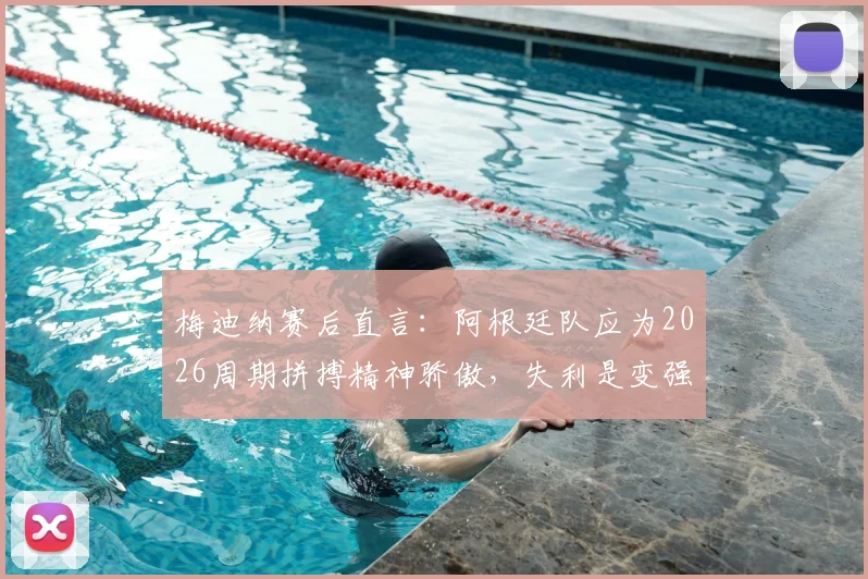 梅迪纳赛后直言:阿根廷队应为2026周期拼搏精神骄傲,失利是变强必经之路
