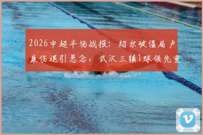 2026中超半场战报：绍尔破僵局卢康伤退引悬念，武汉三镇1球领先重庆铜梁龙