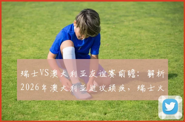 瑞士VS澳大利亚友谊赛前瞻：解析2026年澳大利亚进攻顽疾，瑞士火热状态能否延续？