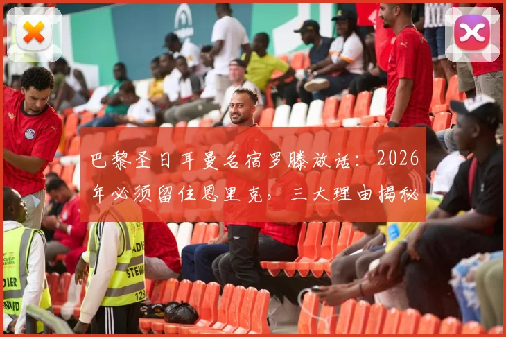 巴黎圣日耳曼名宿罗滕放话：2026年必须留住恩里克，三大理由揭秘其不可替代性