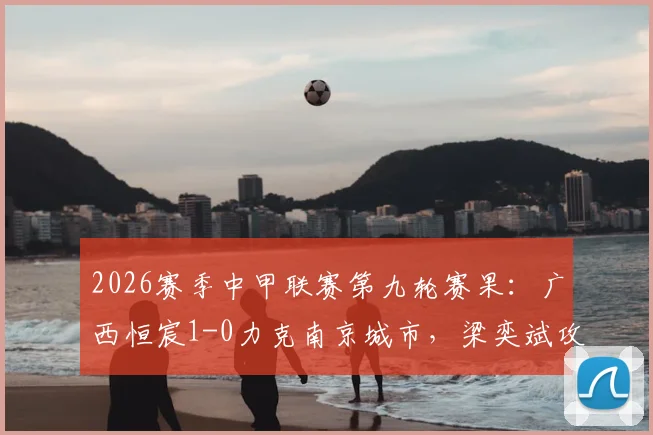 2026赛季中甲联赛第九轮赛果：广西恒宸1-0力克南京城市，梁奕斌攻入关键进球制胜