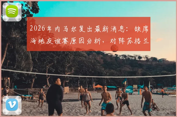 2026年内马尔复出最新消息：缺席海地友谊赛原因分析，对阵苏格兰大名单展望
