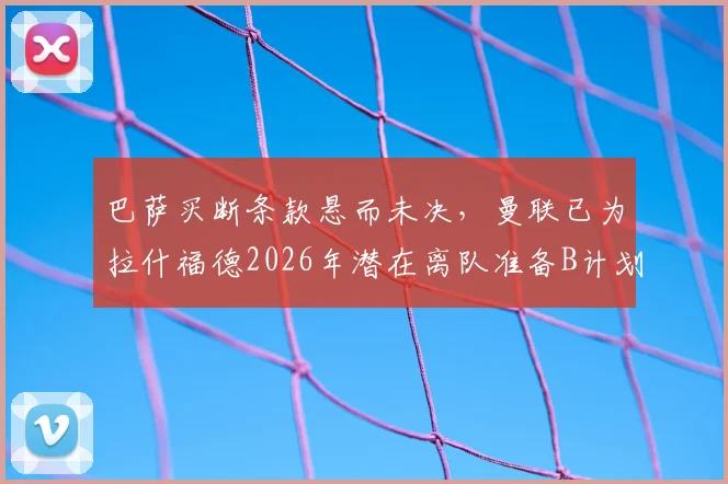 巴萨买断条款悬而未决，曼联已为拉什福德2026年潜在离队准备B计划，潜在下家分析