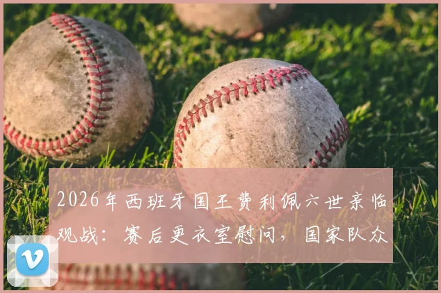 2026年西班牙国王费利佩六世亲临观战：赛后更衣室慰问，国家队众将备受鼓舞