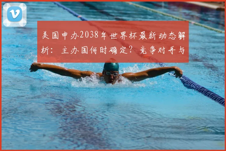 美国申办2038年世界杯最新动态解析：主办国何时确定？竞争对手与申办流程全览