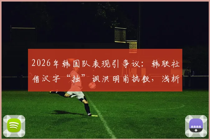 2026年韩国队表现引争议：韩联社借汉字“拙”讽洪明甫执教，浅析韩国足球舆论生态