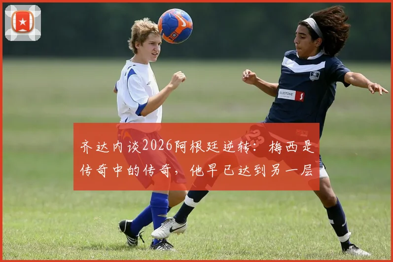 齐达内谈2026阿根廷逆转:梅西是传奇中的传奇,他早已达到另一层级