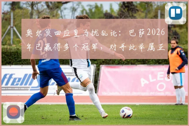 奥尔莫回应皇马扰乱论：巴萨2026年已赢得多个冠军，对手此举属正常竞争