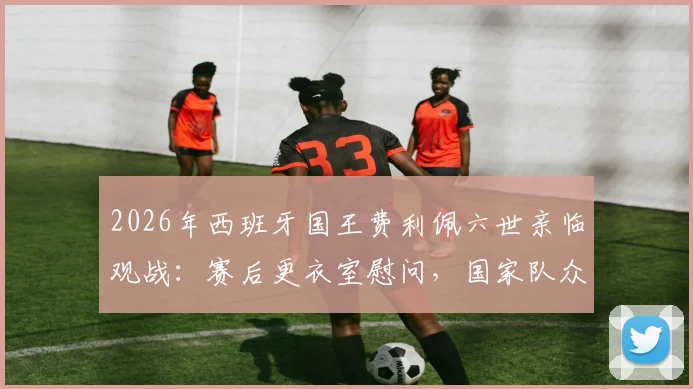2026年西班牙国王费利佩六世亲临观战：赛后更衣室慰问，国家队众将备受鼓舞