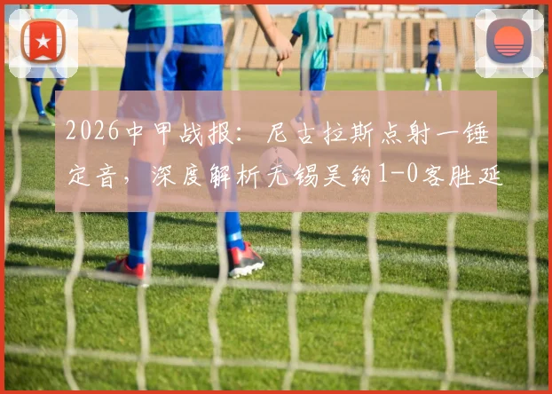 2026中甲战报:尼古拉斯点射一锤定音,深度解析无锡吴钩1-0客胜延边龙鼎战术关键与全场录像