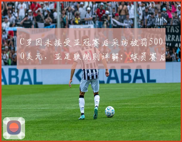 C罗因未接受亚冠赛后采访被罚5000美元，亚足联规则详解：球员赛后义务与处罚标准