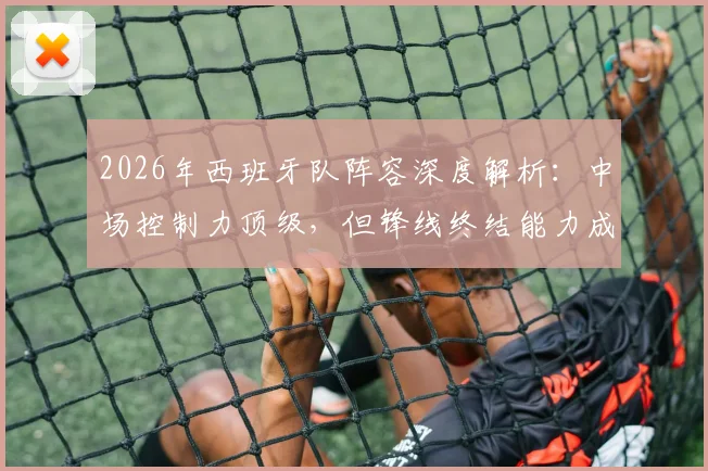 2026年西班牙队阵容深度解析：中场控制力顶级，但锋线终结能力成最大隐忧