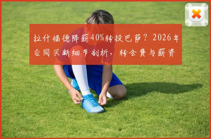 拉什福德降薪40%转投巴萨？2026年合同买断细节剖析，转会费与薪资成关键