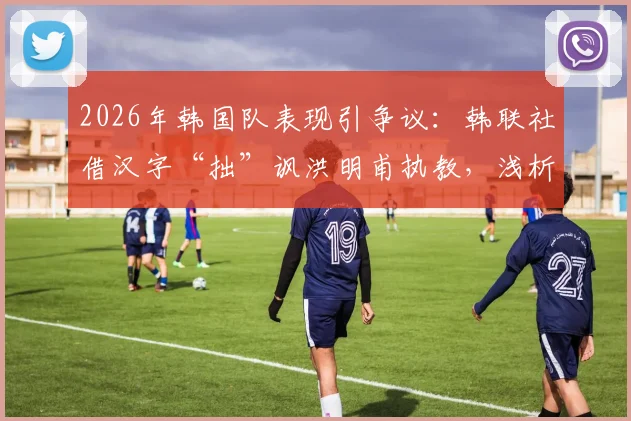 2026年韩国队表现引争议:韩联社借汉字“拙”讽洪明甫执教,浅析韩国足球舆论生态