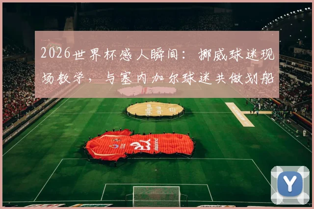 2026世界杯感人瞬间：挪威球迷现场教学，与塞内加尔球迷共做划船庆祝动作，见证足球团结力量