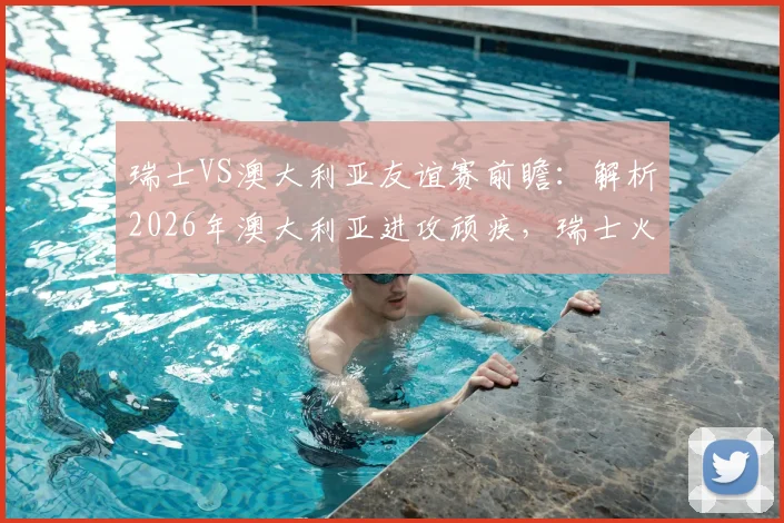 瑞士VS澳大利亚友谊赛前瞻:解析2026年澳大利亚进攻顽疾,瑞士火热状态能否延续?