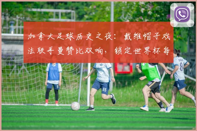 加拿大足球历史之夜:戴维帽子戏法联手曼赞比双响,锁定世界杯每日之星荣誉