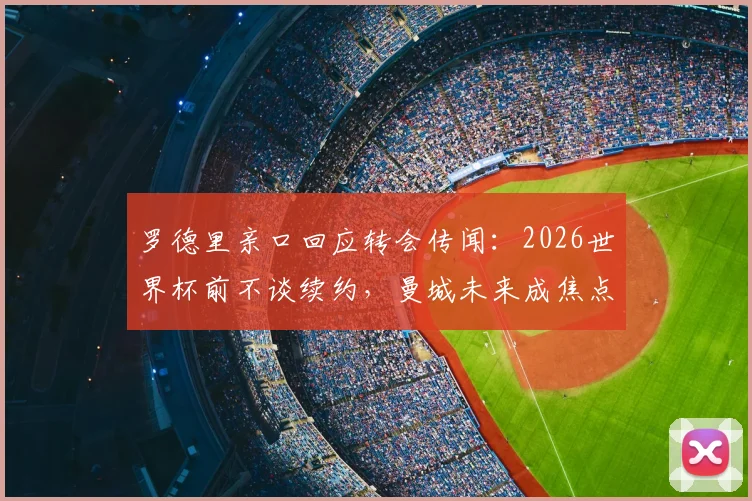 罗德里亲口回应转会传闻:2026世界杯前不谈续约,曼城未来成焦点