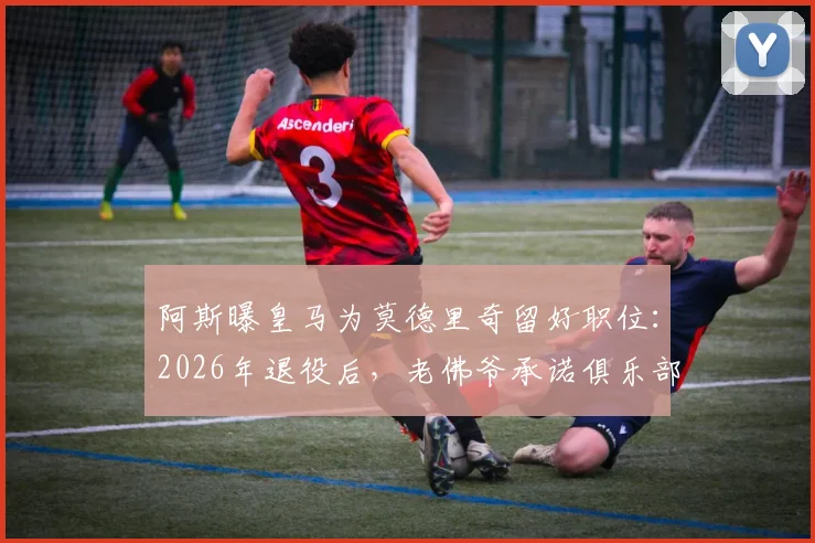 阿斯曝皇马为莫德里奇留好职位：2026年退役后，老佛爷承诺俱乐部职位任其挑选