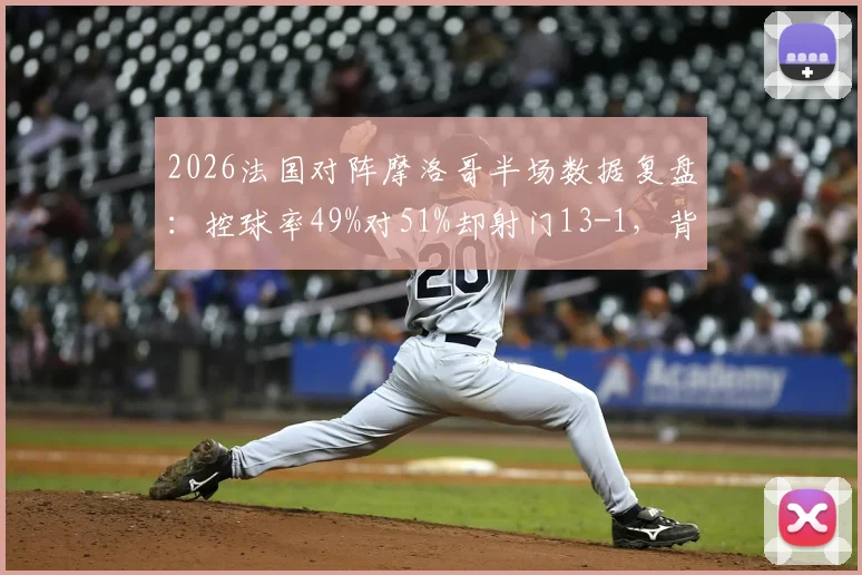 2026法国对阵摩洛哥半场数据复盘:控球率49%对51%却射门13-1,背后战术得失解析