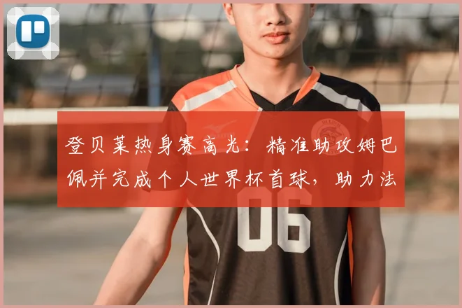 登贝莱热身赛高光：精准助攻姆巴佩并完成个人世界杯首球，助力法国队备战2026